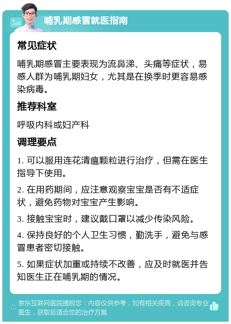 哺乳期感冒就医指南 常见症状 哺乳期感冒主要表现为流鼻涕、头痛等症状，易感人群为哺乳期妇女，尤其是在换季时更容易感染病毒。 推荐科室 呼吸内科或妇产科 调理要点 1. 可以服用连花清瘟颗粒进行治疗，但需在医生指导下使用。 2. 在用药期间，应注意观察宝宝是否有不适症状，避免药物对宝宝产生影响。 3. 接触宝宝时，建议戴口罩以减少传染风险。 4. 保持良好的个人卫生习惯，勤洗手，避免与感冒患者密切接触。 5. 如果症状加重或持续不改善，应及时就医并告知医生正在哺乳期的情况。