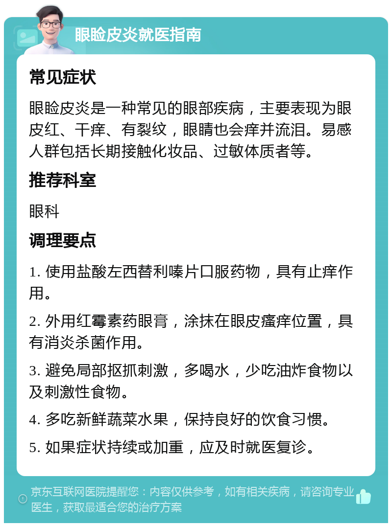 眼睑皮炎就医指南 常见症状 眼睑皮炎是一种常见的眼部疾病，主要表现为眼皮红、干痒、有裂纹，眼睛也会痒并流泪。易感人群包括长期接触化妆品、过敏体质者等。 推荐科室 眼科 调理要点 1. 使用盐酸左西替利嗪片口服药物，具有止痒作用。 2. 外用红霉素药眼膏，涂抹在眼皮瘙痒位置，具有消炎杀菌作用。 3. 避免局部抠抓刺激，多喝水，少吃油炸食物以及刺激性食物。 4. 多吃新鲜蔬菜水果，保持良好的饮食习惯。 5. 如果症状持续或加重，应及时就医复诊。