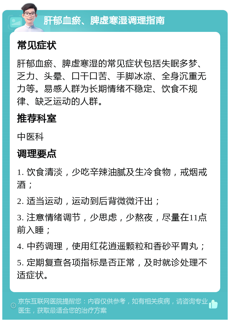 肝郁血瘀、脾虚寒湿调理指南 常见症状 肝郁血瘀、脾虚寒湿的常见症状包括失眠多梦、乏力、头晕、口干口苦、手脚冰凉、全身沉重无力等。易感人群为长期情绪不稳定、饮食不规律、缺乏运动的人群。 推荐科室 中医科 调理要点 1. 饮食清淡，少吃辛辣油腻及生冷食物，戒烟戒酒； 2. 适当运动，运动到后背微微汗出； 3. 注意情绪调节，少思虑，少熬夜，尽量在11点前入睡； 4. 中药调理，使用红花逍遥颗粒和香砂平胃丸； 5. 定期复查各项指标是否正常，及时就诊处理不适症状。