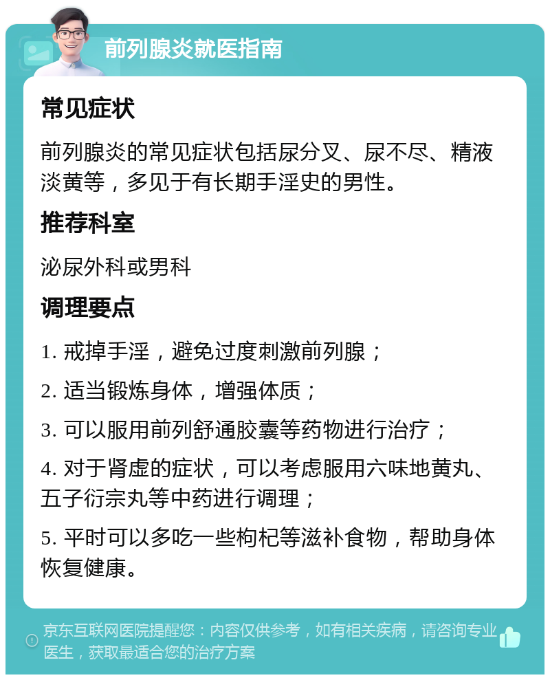 前列腺炎就医指南 常见症状 前列腺炎的常见症状包括尿分叉、尿不尽、精液淡黄等，多见于有长期手淫史的男性。 推荐科室 泌尿外科或男科 调理要点 1. 戒掉手淫，避免过度刺激前列腺； 2. 适当锻炼身体，增强体质； 3. 可以服用前列舒通胶囊等药物进行治疗； 4. 对于肾虚的症状，可以考虑服用六味地黄丸、五子衍宗丸等中药进行调理； 5. 平时可以多吃一些枸杞等滋补食物，帮助身体恢复健康。