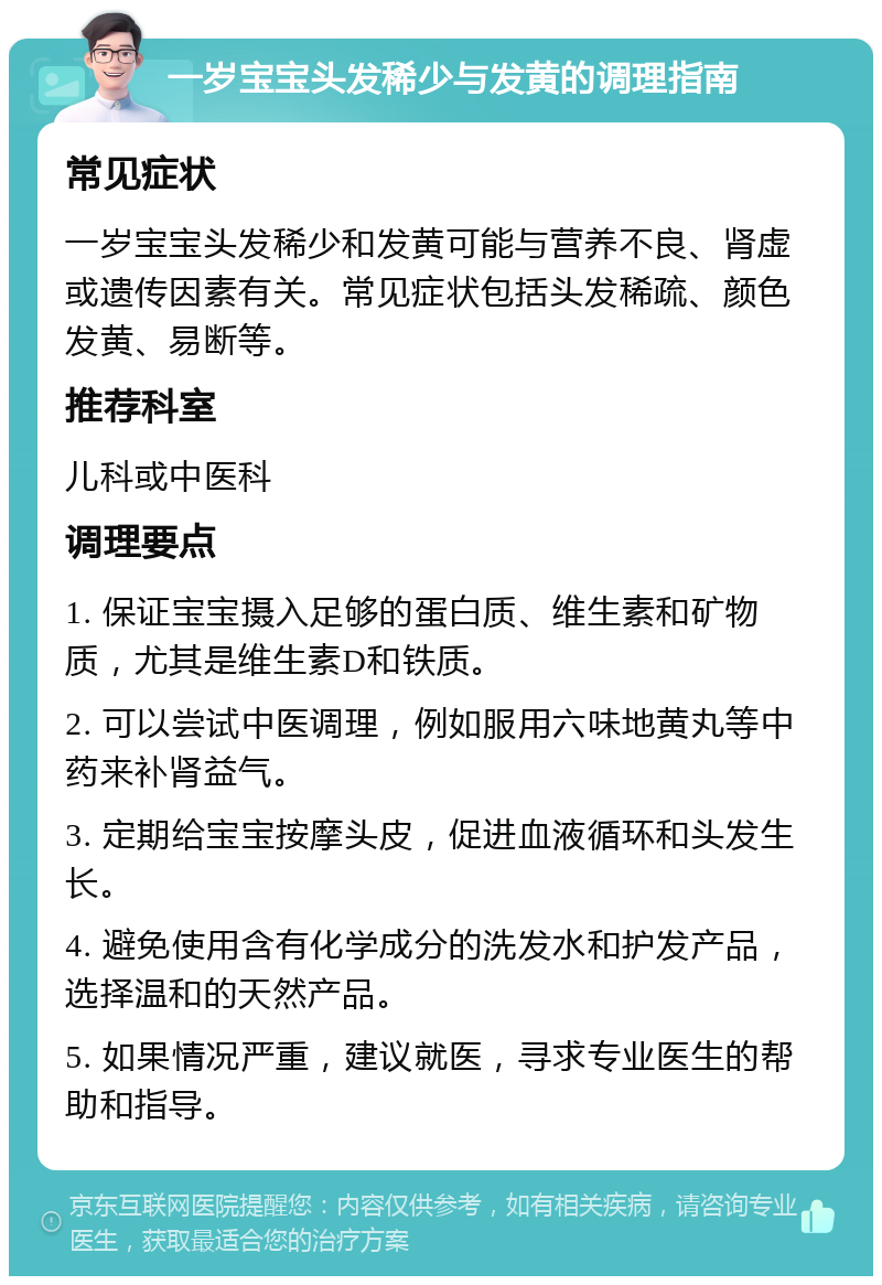 一岁宝宝头发稀少与发黄的调理指南 常见症状 一岁宝宝头发稀少和发黄可能与营养不良、肾虚或遗传因素有关。常见症状包括头发稀疏、颜色发黄、易断等。 推荐科室 儿科或中医科 调理要点 1. 保证宝宝摄入足够的蛋白质、维生素和矿物质，尤其是维生素D和铁质。 2. 可以尝试中医调理，例如服用六味地黄丸等中药来补肾益气。 3. 定期给宝宝按摩头皮，促进血液循环和头发生长。 4. 避免使用含有化学成分的洗发水和护发产品，选择温和的天然产品。 5. 如果情况严重，建议就医，寻求专业医生的帮助和指导。