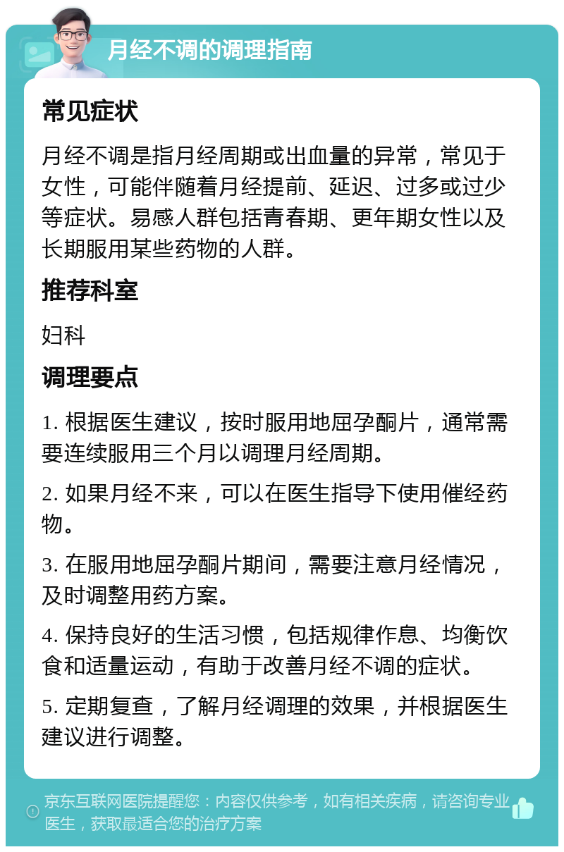 月经不调的调理指南 常见症状 月经不调是指月经周期或出血量的异常，常见于女性，可能伴随着月经提前、延迟、过多或过少等症状。易感人群包括青春期、更年期女性以及长期服用某些药物的人群。 推荐科室 妇科 调理要点 1. 根据医生建议，按时服用地屈孕酮片，通常需要连续服用三个月以调理月经周期。 2. 如果月经不来，可以在医生指导下使用催经药物。 3. 在服用地屈孕酮片期间，需要注意月经情况，及时调整用药方案。 4. 保持良好的生活习惯，包括规律作息、均衡饮食和适量运动，有助于改善月经不调的症状。 5. 定期复查，了解月经调理的效果，并根据医生建议进行调整。