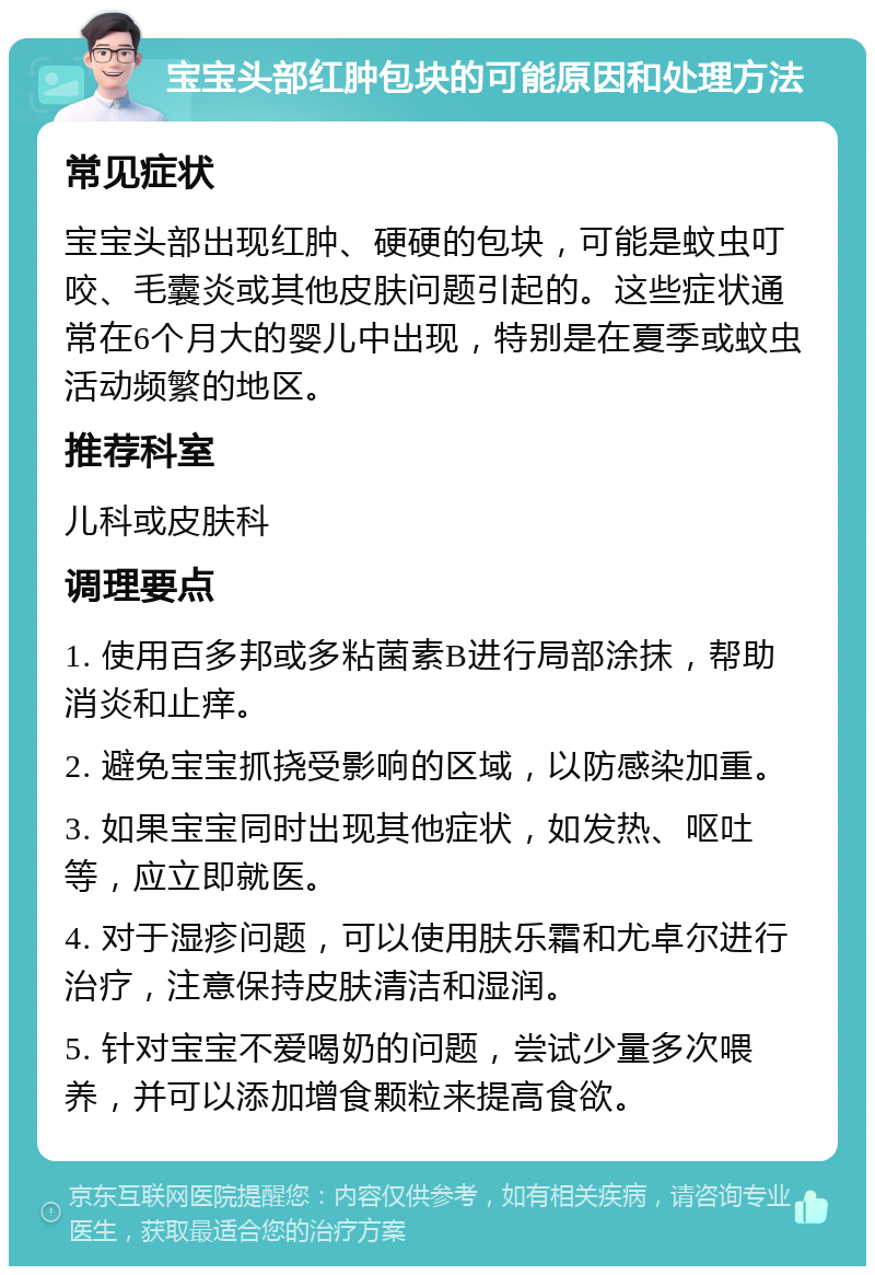 宝宝头部红肿包块的可能原因和处理方法 常见症状 宝宝头部出现红肿、硬硬的包块，可能是蚊虫叮咬、毛囊炎或其他皮肤问题引起的。这些症状通常在6个月大的婴儿中出现，特别是在夏季或蚊虫活动频繁的地区。 推荐科室 儿科或皮肤科 调理要点 1. 使用百多邦或多粘菌素B进行局部涂抹，帮助消炎和止痒。 2. 避免宝宝抓挠受影响的区域，以防感染加重。 3. 如果宝宝同时出现其他症状，如发热、呕吐等，应立即就医。 4. 对于湿疹问题，可以使用肤乐霜和尤卓尔进行治疗，注意保持皮肤清洁和湿润。 5. 针对宝宝不爱喝奶的问题，尝试少量多次喂养，并可以添加增食颗粒来提高食欲。