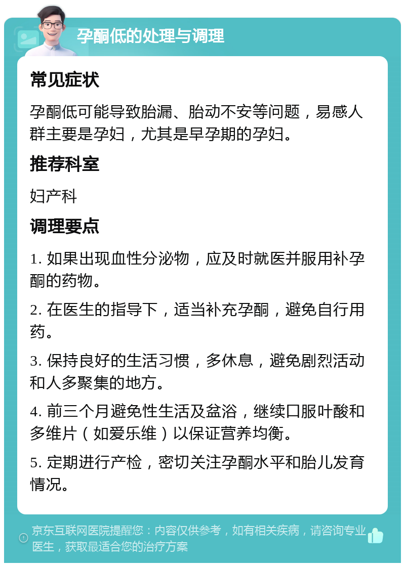 孕酮低的处理与调理 常见症状 孕酮低可能导致胎漏、胎动不安等问题，易感人群主要是孕妇，尤其是早孕期的孕妇。 推荐科室 妇产科 调理要点 1. 如果出现血性分泌物，应及时就医并服用补孕酮的药物。 2. 在医生的指导下，适当补充孕酮，避免自行用药。 3. 保持良好的生活习惯，多休息，避免剧烈活动和人多聚集的地方。 4. 前三个月避免性生活及盆浴，继续口服叶酸和多维片（如爱乐维）以保证营养均衡。 5. 定期进行产检，密切关注孕酮水平和胎儿发育情况。