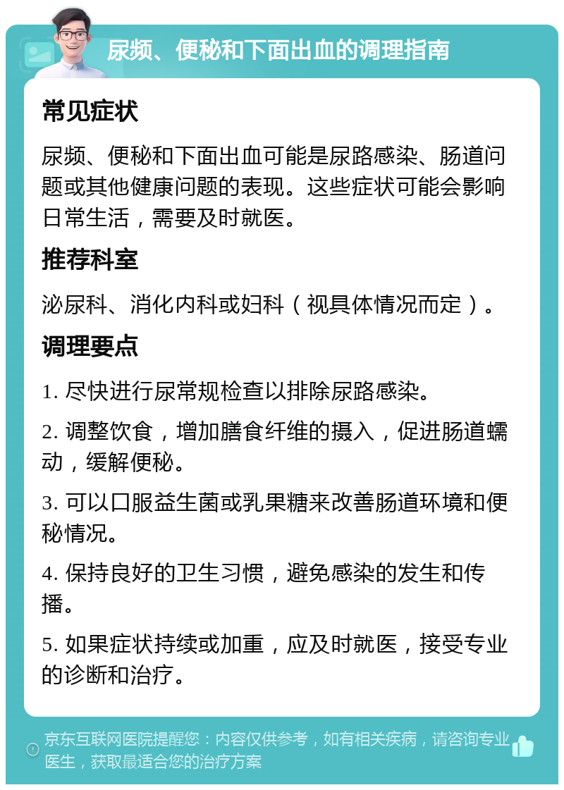 尿频、便秘和下面出血的调理指南 常见症状 尿频、便秘和下面出血可能是尿路感染、肠道问题或其他健康问题的表现。这些症状可能会影响日常生活，需要及时就医。 推荐科室 泌尿科、消化内科或妇科（视具体情况而定）。 调理要点 1. 尽快进行尿常规检查以排除尿路感染。 2. 调整饮食，增加膳食纤维的摄入，促进肠道蠕动，缓解便秘。 3. 可以口服益生菌或乳果糖来改善肠道环境和便秘情况。 4. 保持良好的卫生习惯，避免感染的发生和传播。 5. 如果症状持续或加重，应及时就医，接受专业的诊断和治疗。