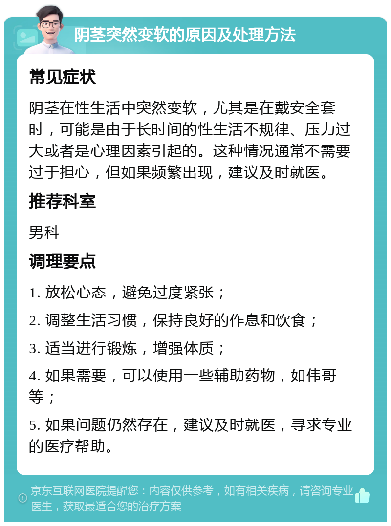 阴茎突然变软的原因及处理方法 常见症状 阴茎在性生活中突然变软，尤其是在戴安全套时，可能是由于长时间的性生活不规律、压力过大或者是心理因素引起的。这种情况通常不需要过于担心，但如果频繁出现，建议及时就医。 推荐科室 男科 调理要点 1. 放松心态，避免过度紧张； 2. 调整生活习惯，保持良好的作息和饮食； 3. 适当进行锻炼，增强体质； 4. 如果需要，可以使用一些辅助药物，如伟哥等； 5. 如果问题仍然存在，建议及时就医，寻求专业的医疗帮助。