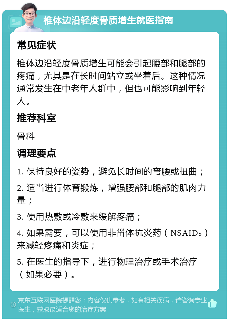 椎体边沿轻度骨质增生就医指南 常见症状 椎体边沿轻度骨质增生可能会引起腰部和腿部的疼痛，尤其是在长时间站立或坐着后。这种情况通常发生在中老年人群中，但也可能影响到年轻人。 推荐科室 骨科 调理要点 1. 保持良好的姿势，避免长时间的弯腰或扭曲； 2. 适当进行体育锻炼，增强腰部和腿部的肌肉力量； 3. 使用热敷或冷敷来缓解疼痛； 4. 如果需要，可以使用非甾体抗炎药（NSAIDs）来减轻疼痛和炎症； 5. 在医生的指导下，进行物理治疗或手术治疗（如果必要）。