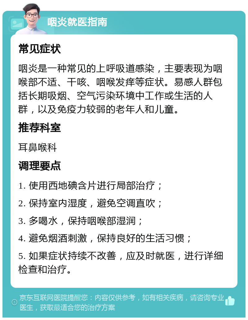 咽炎就医指南 常见症状 咽炎是一种常见的上呼吸道感染，主要表现为咽喉部不适、干咳、咽喉发痒等症状。易感人群包括长期吸烟、空气污染环境中工作或生活的人群，以及免疫力较弱的老年人和儿童。 推荐科室 耳鼻喉科 调理要点 1. 使用西地碘含片进行局部治疗； 2. 保持室内湿度，避免空调直吹； 3. 多喝水，保持咽喉部湿润； 4. 避免烟酒刺激，保持良好的生活习惯； 5. 如果症状持续不改善，应及时就医，进行详细检查和治疗。