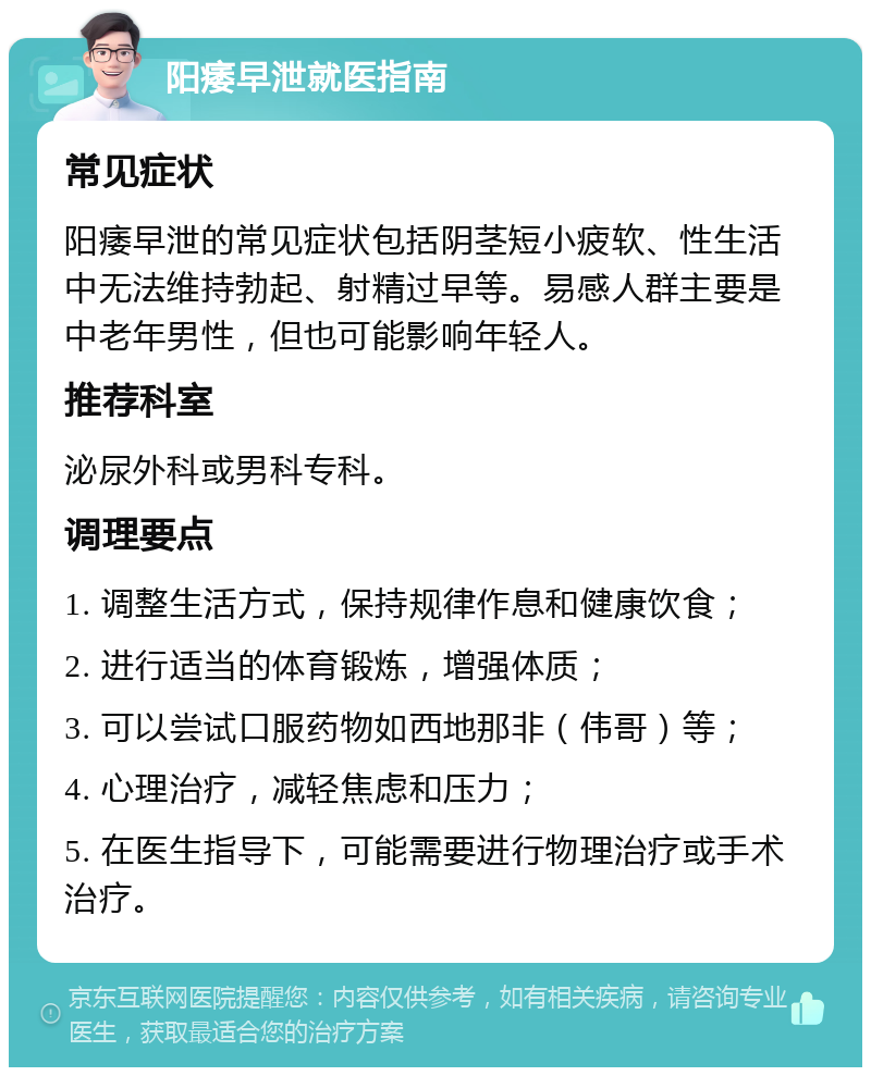 阳痿早泄就医指南 常见症状 阳痿早泄的常见症状包括阴茎短小疲软、性生活中无法维持勃起、射精过早等。易感人群主要是中老年男性，但也可能影响年轻人。 推荐科室 泌尿外科或男科专科。 调理要点 1. 调整生活方式，保持规律作息和健康饮食； 2. 进行适当的体育锻炼，增强体质； 3. 可以尝试口服药物如西地那非（伟哥）等； 4. 心理治疗，减轻焦虑和压力； 5. 在医生指导下，可能需要进行物理治疗或手术治疗。