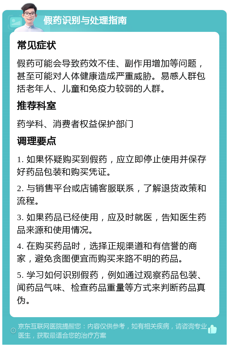 假药识别与处理指南 常见症状 假药可能会导致药效不佳、副作用增加等问题，甚至可能对人体健康造成严重威胁。易感人群包括老年人、儿童和免疫力较弱的人群。 推荐科室 药学科、消费者权益保护部门 调理要点 1. 如果怀疑购买到假药，应立即停止使用并保存好药品包装和购买凭证。 2. 与销售平台或店铺客服联系，了解退货政策和流程。 3. 如果药品已经使用，应及时就医，告知医生药品来源和使用情况。 4. 在购买药品时，选择正规渠道和有信誉的商家，避免贪图便宜而购买来路不明的药品。 5. 学习如何识别假药，例如通过观察药品包装、闻药品气味、检查药品重量等方式来判断药品真伪。