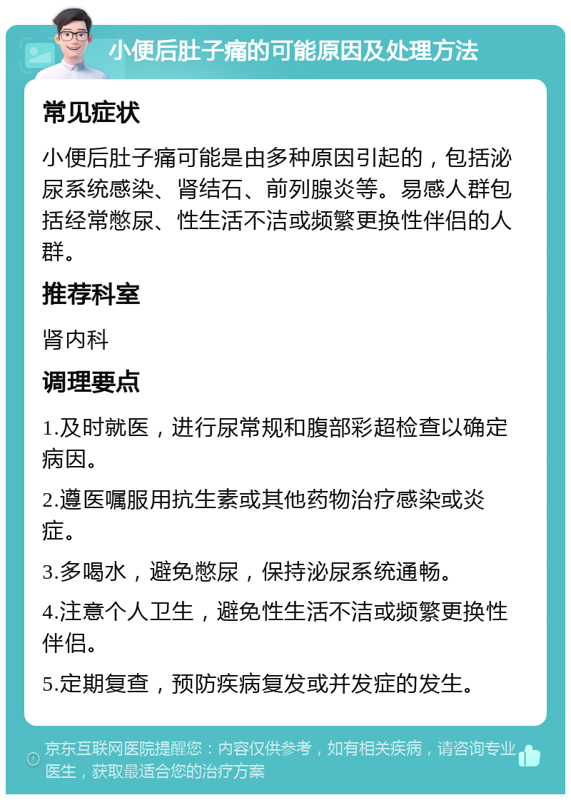 小便后肚子痛的可能原因及处理方法 常见症状 小便后肚子痛可能是由多种原因引起的，包括泌尿系统感染、肾结石、前列腺炎等。易感人群包括经常憋尿、性生活不洁或频繁更换性伴侣的人群。 推荐科室 肾内科 调理要点 1.及时就医，进行尿常规和腹部彩超检查以确定病因。 2.遵医嘱服用抗生素或其他药物治疗感染或炎症。 3.多喝水，避免憋尿，保持泌尿系统通畅。 4.注意个人卫生，避免性生活不洁或频繁更换性伴侣。 5.定期复查，预防疾病复发或并发症的发生。