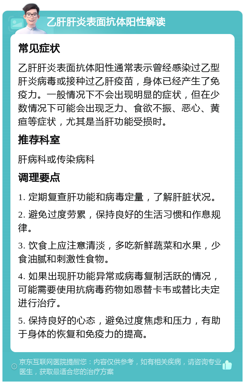 乙肝肝炎表面抗体阳性解读 常见症状 乙肝肝炎表面抗体阳性通常表示曾经感染过乙型肝炎病毒或接种过乙肝疫苗，身体已经产生了免疫力。一般情况下不会出现明显的症状，但在少数情况下可能会出现乏力、食欲不振、恶心、黄疸等症状，尤其是当肝功能受损时。 推荐科室 肝病科或传染病科 调理要点 1. 定期复查肝功能和病毒定量，了解肝脏状况。 2. 避免过度劳累，保持良好的生活习惯和作息规律。 3. 饮食上应注意清淡，多吃新鲜蔬菜和水果，少食油腻和刺激性食物。 4. 如果出现肝功能异常或病毒复制活跃的情况，可能需要使用抗病毒药物如恩替卡韦或替比夫定进行治疗。 5. 保持良好的心态，避免过度焦虑和压力，有助于身体的恢复和免疫力的提高。