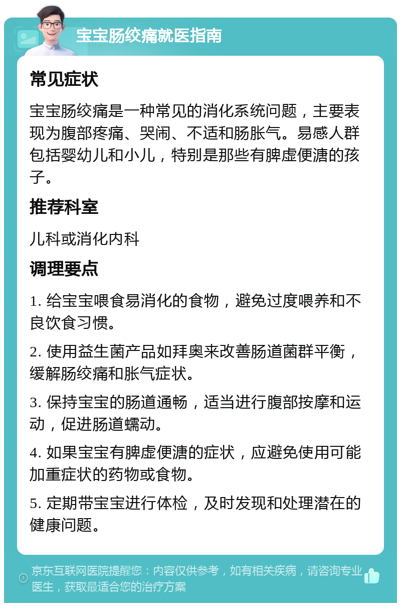 宝宝肠绞痛就医指南 常见症状 宝宝肠绞痛是一种常见的消化系统问题，主要表现为腹部疼痛、哭闹、不适和肠胀气。易感人群包括婴幼儿和小儿，特别是那些有脾虚便溏的孩子。 推荐科室 儿科或消化内科 调理要点 1. 给宝宝喂食易消化的食物，避免过度喂养和不良饮食习惯。 2. 使用益生菌产品如拜奥来改善肠道菌群平衡，缓解肠绞痛和胀气症状。 3. 保持宝宝的肠道通畅，适当进行腹部按摩和运动，促进肠道蠕动。 4. 如果宝宝有脾虚便溏的症状，应避免使用可能加重症状的药物或食物。 5. 定期带宝宝进行体检，及时发现和处理潜在的健康问题。