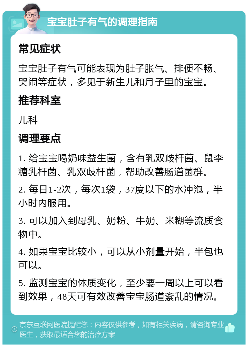 宝宝肚子有气的调理指南 常见症状 宝宝肚子有气可能表现为肚子胀气、排便不畅、哭闹等症状，多见于新生儿和月子里的宝宝。 推荐科室 儿科 调理要点 1. 给宝宝喝奶味益生菌，含有乳双歧杆菌、鼠李糖乳杆菌、乳双歧杆菌，帮助改善肠道菌群。 2. 每日1-2次，每次1袋，37度以下的水冲泡，半小时内服用。 3. 可以加入到母乳、奶粉、牛奶、米糊等流质食物中。 4. 如果宝宝比较小，可以从小剂量开始，半包也可以。 5. 监测宝宝的体质变化，至少要一周以上可以看到效果，48天可有效改善宝宝肠道紊乱的情况。