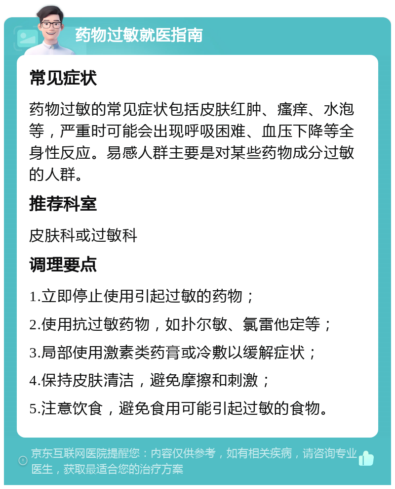 药物过敏就医指南 常见症状 药物过敏的常见症状包括皮肤红肿、瘙痒、水泡等，严重时可能会出现呼吸困难、血压下降等全身性反应。易感人群主要是对某些药物成分过敏的人群。 推荐科室 皮肤科或过敏科 调理要点 1.立即停止使用引起过敏的药物； 2.使用抗过敏药物，如扑尔敏、氯雷他定等； 3.局部使用激素类药膏或冷敷以缓解症状； 4.保持皮肤清洁，避免摩擦和刺激； 5.注意饮食，避免食用可能引起过敏的食物。