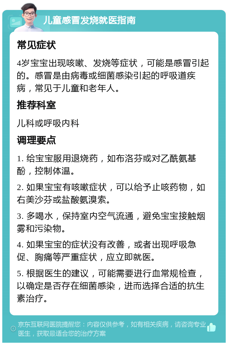 儿童感冒发烧就医指南 常见症状 4岁宝宝出现咳嗽、发烧等症状，可能是感冒引起的。感冒是由病毒或细菌感染引起的呼吸道疾病，常见于儿童和老年人。 推荐科室 儿科或呼吸内科 调理要点 1. 给宝宝服用退烧药，如布洛芬或对乙酰氨基酚，控制体温。 2. 如果宝宝有咳嗽症状，可以给予止咳药物，如右美沙芬或盐酸氨溴索。 3. 多喝水，保持室内空气流通，避免宝宝接触烟雾和污染物。 4. 如果宝宝的症状没有改善，或者出现呼吸急促、胸痛等严重症状，应立即就医。 5. 根据医生的建议，可能需要进行血常规检查，以确定是否存在细菌感染，进而选择合适的抗生素治疗。