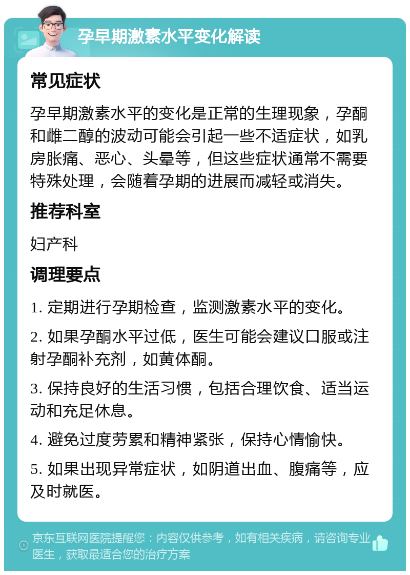 孕早期激素水平变化解读 常见症状 孕早期激素水平的变化是正常的生理现象，孕酮和雌二醇的波动可能会引起一些不适症状，如乳房胀痛、恶心、头晕等，但这些症状通常不需要特殊处理，会随着孕期的进展而减轻或消失。 推荐科室 妇产科 调理要点 1. 定期进行孕期检查，监测激素水平的变化。 2. 如果孕酮水平过低，医生可能会建议口服或注射孕酮补充剂，如黄体酮。 3. 保持良好的生活习惯，包括合理饮食、适当运动和充足休息。 4. 避免过度劳累和精神紧张，保持心情愉快。 5. 如果出现异常症状，如阴道出血、腹痛等，应及时就医。