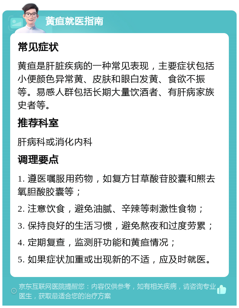 黄疸就医指南 常见症状 黄疸是肝脏疾病的一种常见表现，主要症状包括小便颜色异常黄、皮肤和眼白发黄、食欲不振等。易感人群包括长期大量饮酒者、有肝病家族史者等。 推荐科室 肝病科或消化内科 调理要点 1. 遵医嘱服用药物，如复方甘草酸苷胶囊和熊去氧胆酸胶囊等； 2. 注意饮食，避免油腻、辛辣等刺激性食物； 3. 保持良好的生活习惯，避免熬夜和过度劳累； 4. 定期复查，监测肝功能和黄疸情况； 5. 如果症状加重或出现新的不适，应及时就医。