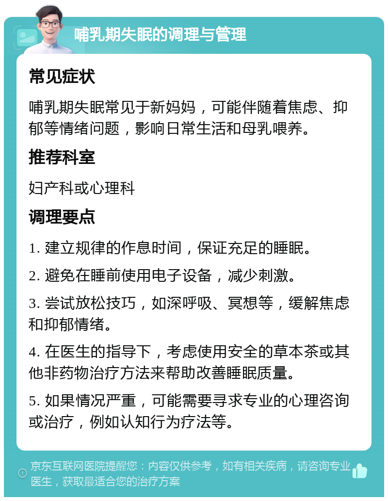 哺乳期失眠的调理与管理 常见症状 哺乳期失眠常见于新妈妈，可能伴随着焦虑、抑郁等情绪问题，影响日常生活和母乳喂养。 推荐科室 妇产科或心理科 调理要点 1. 建立规律的作息时间，保证充足的睡眠。 2. 避免在睡前使用电子设备，减少刺激。 3. 尝试放松技巧，如深呼吸、冥想等，缓解焦虑和抑郁情绪。 4. 在医生的指导下，考虑使用安全的草本茶或其他非药物治疗方法来帮助改善睡眠质量。 5. 如果情况严重，可能需要寻求专业的心理咨询或治疗，例如认知行为疗法等。