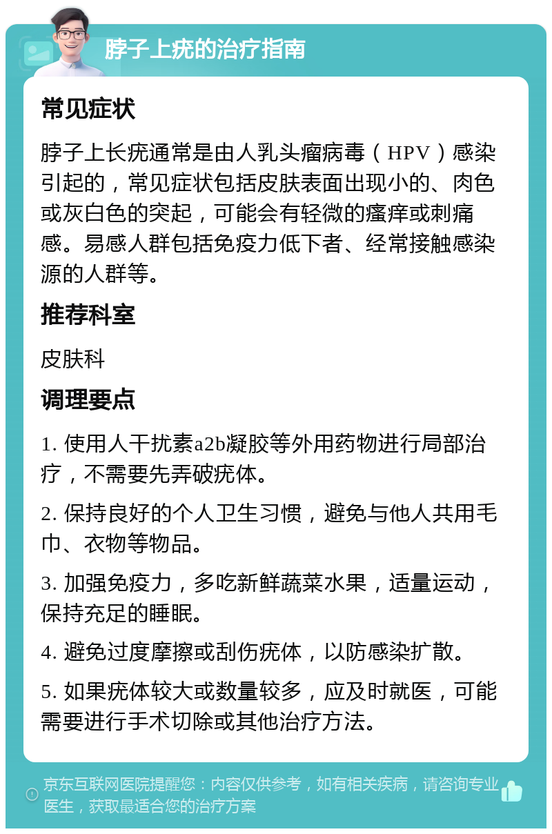 脖子上疣的治疗指南 常见症状 脖子上长疣通常是由人乳头瘤病毒（HPV）感染引起的，常见症状包括皮肤表面出现小的、肉色或灰白色的突起，可能会有轻微的瘙痒或刺痛感。易感人群包括免疫力低下者、经常接触感染源的人群等。 推荐科室 皮肤科 调理要点 1. 使用人干扰素a2b凝胶等外用药物进行局部治疗，不需要先弄破疣体。 2. 保持良好的个人卫生习惯，避免与他人共用毛巾、衣物等物品。 3. 加强免疫力，多吃新鲜蔬菜水果，适量运动，保持充足的睡眠。 4. 避免过度摩擦或刮伤疣体，以防感染扩散。 5. 如果疣体较大或数量较多，应及时就医，可能需要进行手术切除或其他治疗方法。