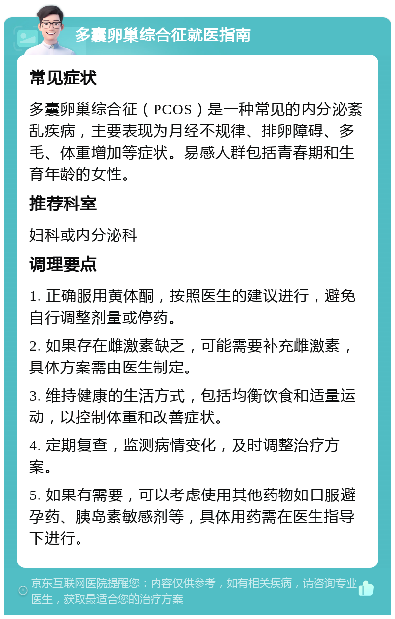 多囊卵巢综合征就医指南 常见症状 多囊卵巢综合征（PCOS）是一种常见的内分泌紊乱疾病，主要表现为月经不规律、排卵障碍、多毛、体重增加等症状。易感人群包括青春期和生育年龄的女性。 推荐科室 妇科或内分泌科 调理要点 1. 正确服用黄体酮，按照医生的建议进行，避免自行调整剂量或停药。 2. 如果存在雌激素缺乏，可能需要补充雌激素，具体方案需由医生制定。 3. 维持健康的生活方式，包括均衡饮食和适量运动，以控制体重和改善症状。 4. 定期复查，监测病情变化，及时调整治疗方案。 5. 如果有需要，可以考虑使用其他药物如口服避孕药、胰岛素敏感剂等，具体用药需在医生指导下进行。