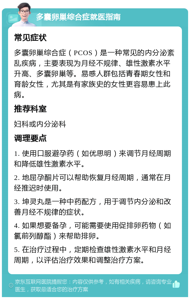 多囊卵巢综合症就医指南 常见症状 多囊卵巢综合症（PCOS）是一种常见的内分泌紊乱疾病，主要表现为月经不规律、雄性激素水平升高、多囊卵巢等。易感人群包括青春期女性和育龄女性，尤其是有家族史的女性更容易患上此病。 推荐科室 妇科或内分泌科 调理要点 1. 使用口服避孕药（如优思明）来调节月经周期和降低雄性激素水平。 2. 地屈孕酮片可以帮助恢复月经周期，通常在月经推迟时使用。 3. 坤灵丸是一种中药配方，用于调节内分泌和改善月经不规律的症状。 4. 如果想要备孕，可能需要使用促排卵药物（如氯前列醇酯）来帮助排卵。 5. 在治疗过程中，定期检查雄性激素水平和月经周期，以评估治疗效果和调整治疗方案。