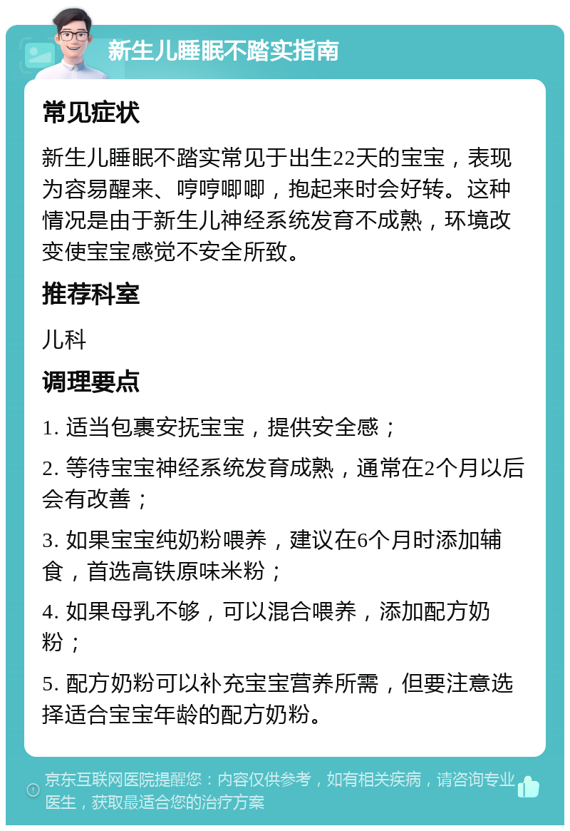 新生儿睡眠不踏实指南 常见症状 新生儿睡眠不踏实常见于出生22天的宝宝，表现为容易醒来、哼哼唧唧，抱起来时会好转。这种情况是由于新生儿神经系统发育不成熟，环境改变使宝宝感觉不安全所致。 推荐科室 儿科 调理要点 1. 适当包裹安抚宝宝，提供安全感； 2. 等待宝宝神经系统发育成熟，通常在2个月以后会有改善； 3. 如果宝宝纯奶粉喂养，建议在6个月时添加辅食，首选高铁原味米粉； 4. 如果母乳不够，可以混合喂养，添加配方奶粉； 5. 配方奶粉可以补充宝宝营养所需，但要注意选择适合宝宝年龄的配方奶粉。