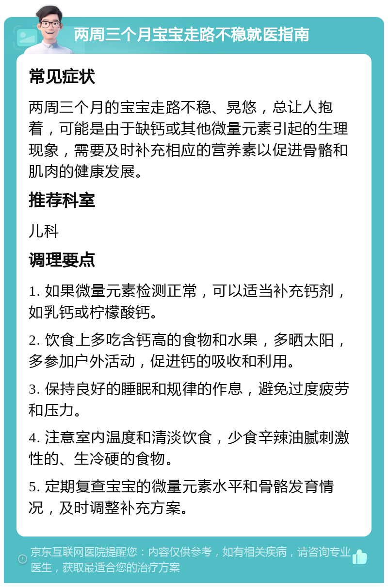 两周三个月宝宝走路不稳就医指南 常见症状 两周三个月的宝宝走路不稳、晃悠，总让人抱着，可能是由于缺钙或其他微量元素引起的生理现象，需要及时补充相应的营养素以促进骨骼和肌肉的健康发展。 推荐科室 儿科 调理要点 1. 如果微量元素检测正常，可以适当补充钙剂，如乳钙或柠檬酸钙。 2. 饮食上多吃含钙高的食物和水果，多晒太阳，多参加户外活动，促进钙的吸收和利用。 3. 保持良好的睡眠和规律的作息，避免过度疲劳和压力。 4. 注意室内温度和清淡饮食，少食辛辣油腻刺激性的、生冷硬的食物。 5. 定期复查宝宝的微量元素水平和骨骼发育情况，及时调整补充方案。