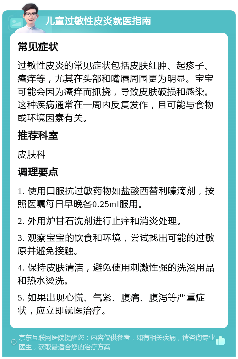 儿童过敏性皮炎就医指南 常见症状 过敏性皮炎的常见症状包括皮肤红肿、起疹子、瘙痒等，尤其在头部和嘴唇周围更为明显。宝宝可能会因为瘙痒而抓挠，导致皮肤破损和感染。这种疾病通常在一周内反复发作，且可能与食物或环境因素有关。 推荐科室 皮肤科 调理要点 1. 使用口服抗过敏药物如盐酸西替利嗪滴剂，按照医嘱每日早晚各0.25ml服用。 2. 外用炉甘石洗剂进行止痒和消炎处理。 3. 观察宝宝的饮食和环境，尝试找出可能的过敏原并避免接触。 4. 保持皮肤清洁，避免使用刺激性强的洗浴用品和热水烫洗。 5. 如果出现心慌、气紧、腹痛、腹泻等严重症状，应立即就医治疗。