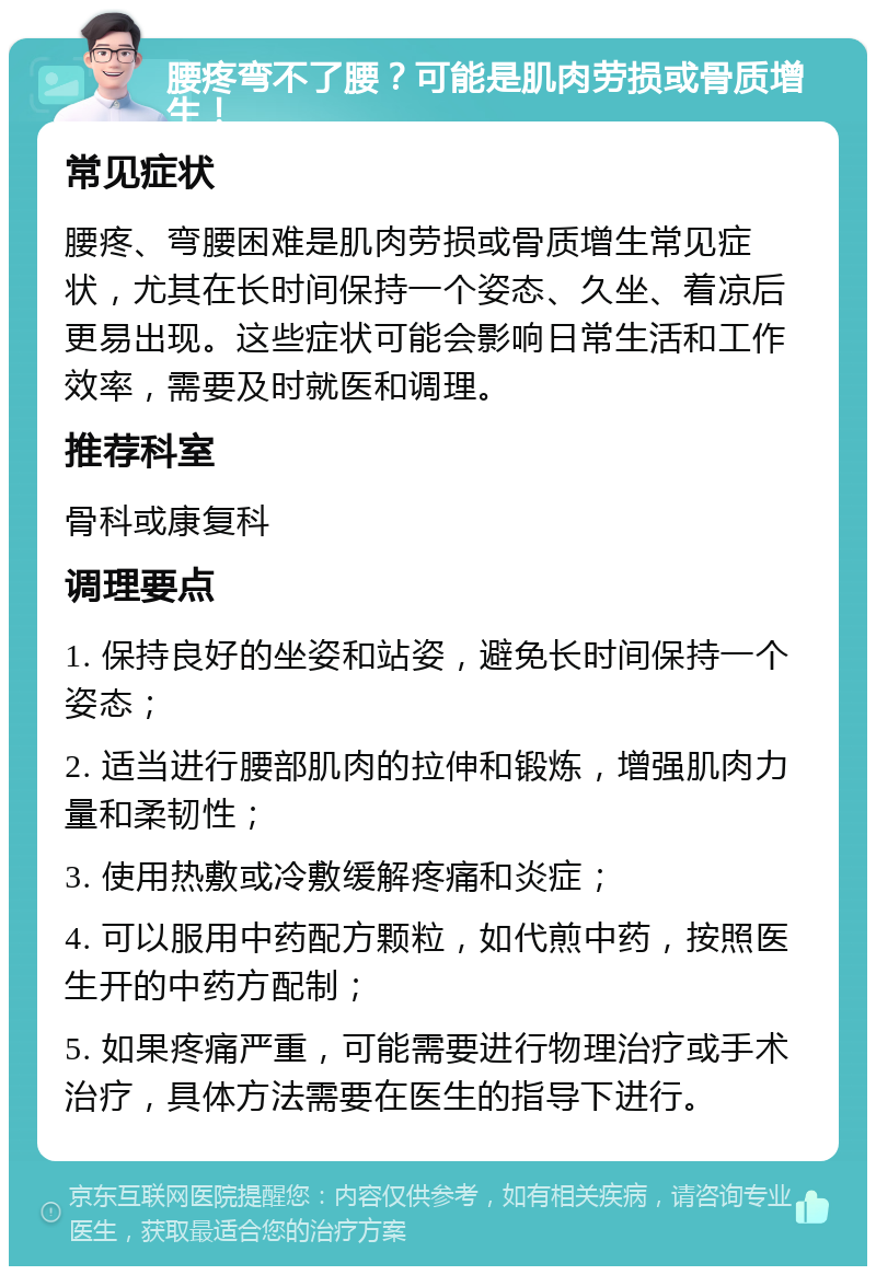 腰疼弯不了腰？可能是肌肉劳损或骨质增生！ 常见症状 腰疼、弯腰困难是肌肉劳损或骨质增生常见症状，尤其在长时间保持一个姿态、久坐、着凉后更易出现。这些症状可能会影响日常生活和工作效率，需要及时就医和调理。 推荐科室 骨科或康复科 调理要点 1. 保持良好的坐姿和站姿，避免长时间保持一个姿态； 2. 适当进行腰部肌肉的拉伸和锻炼，增强肌肉力量和柔韧性； 3. 使用热敷或冷敷缓解疼痛和炎症； 4. 可以服用中药配方颗粒，如代煎中药，按照医生开的中药方配制； 5. 如果疼痛严重，可能需要进行物理治疗或手术治疗，具体方法需要在医生的指导下进行。