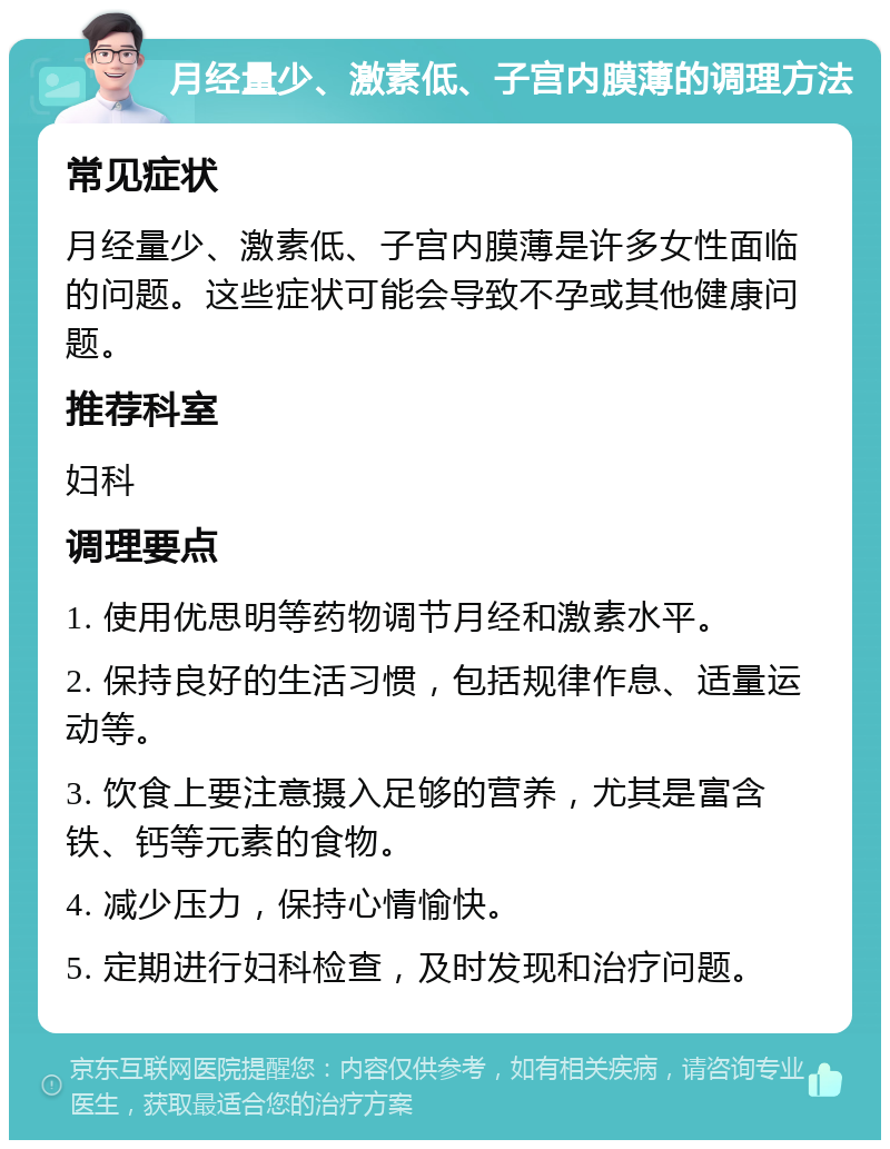 月经量少、激素低、子宫内膜薄的调理方法 常见症状 月经量少、激素低、子宫内膜薄是许多女性面临的问题。这些症状可能会导致不孕或其他健康问题。 推荐科室 妇科 调理要点 1. 使用优思明等药物调节月经和激素水平。 2. 保持良好的生活习惯，包括规律作息、适量运动等。 3. 饮食上要注意摄入足够的营养，尤其是富含铁、钙等元素的食物。 4. 减少压力，保持心情愉快。 5. 定期进行妇科检查，及时发现和治疗问题。