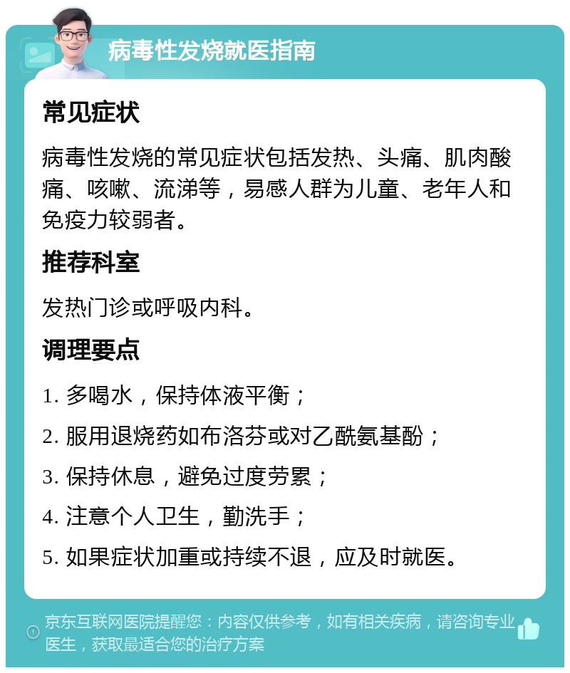 病毒性发烧就医指南 常见症状 病毒性发烧的常见症状包括发热、头痛、肌肉酸痛、咳嗽、流涕等，易感人群为儿童、老年人和免疫力较弱者。 推荐科室 发热门诊或呼吸内科。 调理要点 1. 多喝水，保持体液平衡； 2. 服用退烧药如布洛芬或对乙酰氨基酚； 3. 保持休息，避免过度劳累； 4. 注意个人卫生，勤洗手； 5. 如果症状加重或持续不退，应及时就医。