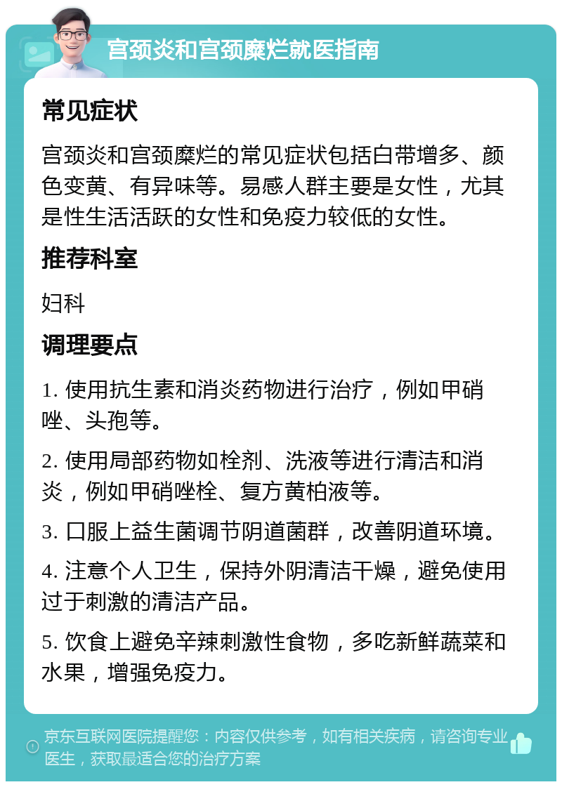 宫颈炎和宫颈糜烂就医指南 常见症状 宫颈炎和宫颈糜烂的常见症状包括白带增多、颜色变黄、有异味等。易感人群主要是女性，尤其是性生活活跃的女性和免疫力较低的女性。 推荐科室 妇科 调理要点 1. 使用抗生素和消炎药物进行治疗，例如甲硝唑、头孢等。 2. 使用局部药物如栓剂、洗液等进行清洁和消炎，例如甲硝唑栓、复方黄柏液等。 3. 口服上益生菌调节阴道菌群，改善阴道环境。 4. 注意个人卫生，保持外阴清洁干燥，避免使用过于刺激的清洁产品。 5. 饮食上避免辛辣刺激性食物，多吃新鲜蔬菜和水果，增强免疫力。