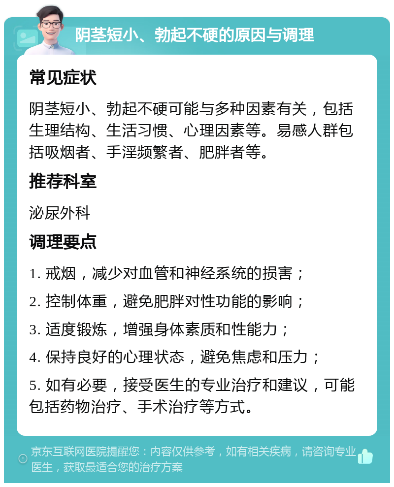 阴茎短小、勃起不硬的原因与调理 常见症状 阴茎短小、勃起不硬可能与多种因素有关，包括生理结构、生活习惯、心理因素等。易感人群包括吸烟者、手淫频繁者、肥胖者等。 推荐科室 泌尿外科 调理要点 1. 戒烟，减少对血管和神经系统的损害； 2. 控制体重，避免肥胖对性功能的影响； 3. 适度锻炼，增强身体素质和性能力； 4. 保持良好的心理状态，避免焦虑和压力； 5. 如有必要，接受医生的专业治疗和建议，可能包括药物治疗、手术治疗等方式。