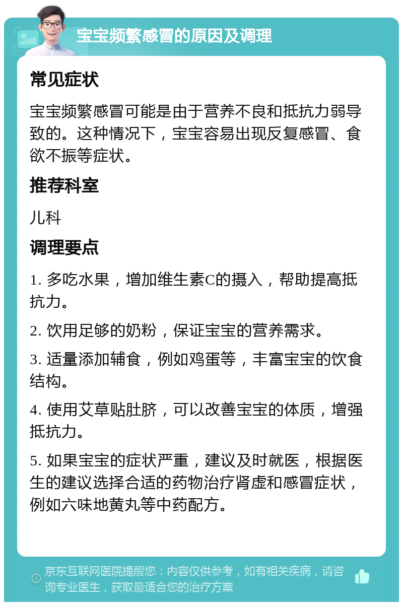 宝宝频繁感冒的原因及调理 常见症状 宝宝频繁感冒可能是由于营养不良和抵抗力弱导致的。这种情况下，宝宝容易出现反复感冒、食欲不振等症状。 推荐科室 儿科 调理要点 1. 多吃水果，增加维生素C的摄入，帮助提高抵抗力。 2. 饮用足够的奶粉，保证宝宝的营养需求。 3. 适量添加辅食，例如鸡蛋等，丰富宝宝的饮食结构。 4. 使用艾草贴肚脐，可以改善宝宝的体质，增强抵抗力。 5. 如果宝宝的症状严重，建议及时就医，根据医生的建议选择合适的药物治疗肾虚和感冒症状，例如六味地黄丸等中药配方。