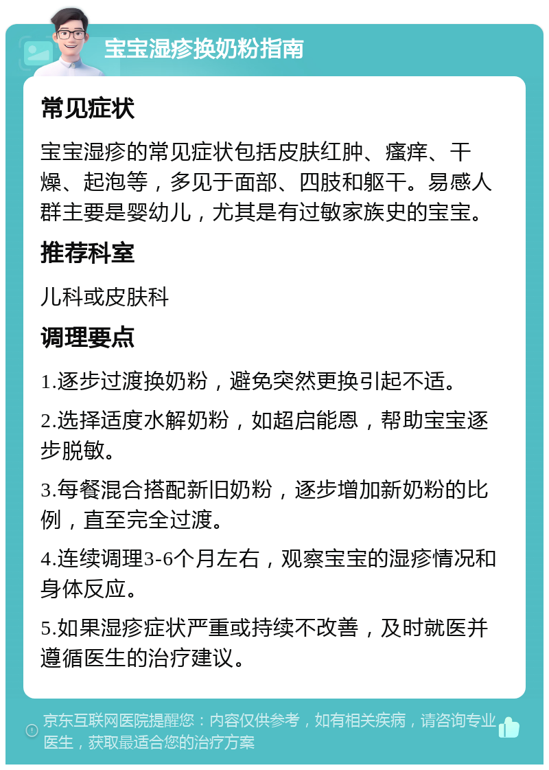 宝宝湿疹换奶粉指南 常见症状 宝宝湿疹的常见症状包括皮肤红肿、瘙痒、干燥、起泡等，多见于面部、四肢和躯干。易感人群主要是婴幼儿，尤其是有过敏家族史的宝宝。 推荐科室 儿科或皮肤科 调理要点 1.逐步过渡换奶粉，避免突然更换引起不适。 2.选择适度水解奶粉，如超启能恩，帮助宝宝逐步脱敏。 3.每餐混合搭配新旧奶粉，逐步增加新奶粉的比例，直至完全过渡。 4.连续调理3-6个月左右，观察宝宝的湿疹情况和身体反应。 5.如果湿疹症状严重或持续不改善，及时就医并遵循医生的治疗建议。