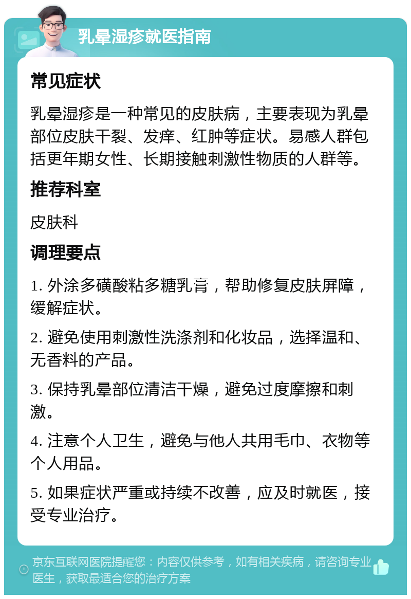 乳晕湿疹就医指南 常见症状 乳晕湿疹是一种常见的皮肤病，主要表现为乳晕部位皮肤干裂、发痒、红肿等症状。易感人群包括更年期女性、长期接触刺激性物质的人群等。 推荐科室 皮肤科 调理要点 1. 外涂多磺酸粘多糖乳膏，帮助修复皮肤屏障，缓解症状。 2. 避免使用刺激性洗涤剂和化妆品，选择温和、无香料的产品。 3. 保持乳晕部位清洁干燥，避免过度摩擦和刺激。 4. 注意个人卫生，避免与他人共用毛巾、衣物等个人用品。 5. 如果症状严重或持续不改善，应及时就医，接受专业治疗。