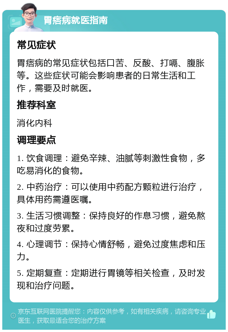 胃痞病就医指南 常见症状 胃痞病的常见症状包括口苦、反酸、打嗝、腹胀等。这些症状可能会影响患者的日常生活和工作，需要及时就医。 推荐科室 消化内科 调理要点 1. 饮食调理：避免辛辣、油腻等刺激性食物，多吃易消化的食物。 2. 中药治疗：可以使用中药配方颗粒进行治疗，具体用药需遵医嘱。 3. 生活习惯调整：保持良好的作息习惯，避免熬夜和过度劳累。 4. 心理调节：保持心情舒畅，避免过度焦虑和压力。 5. 定期复查：定期进行胃镜等相关检查，及时发现和治疗问题。