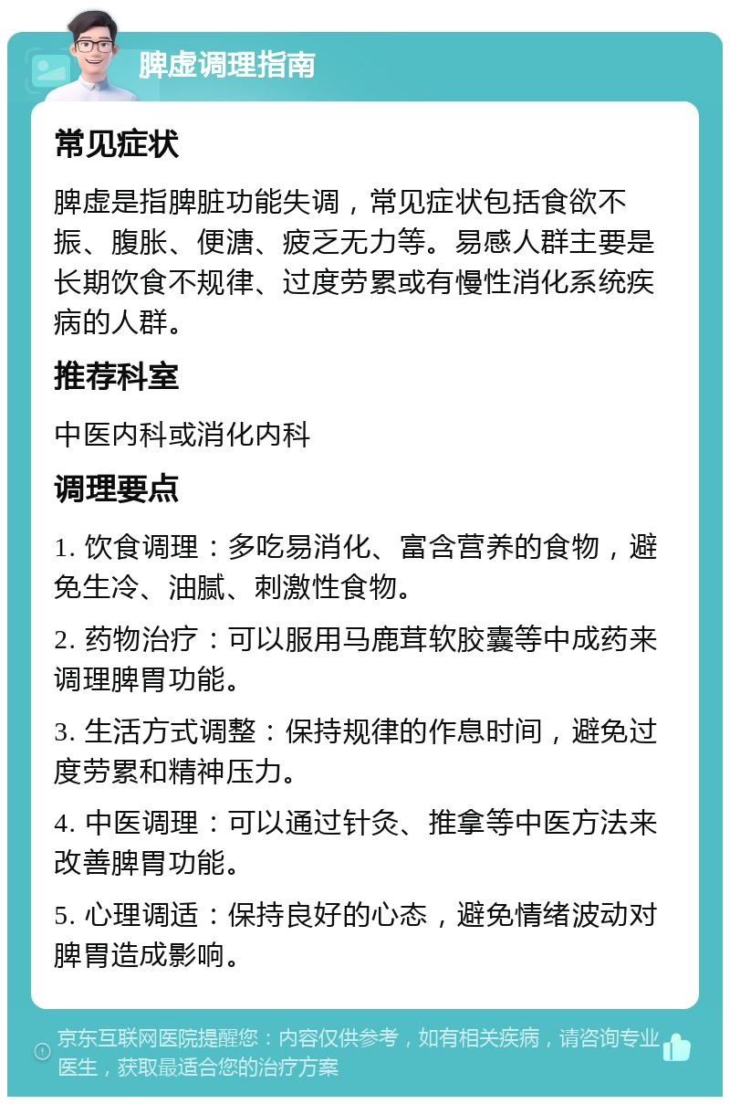 脾虚调理指南 常见症状 脾虚是指脾脏功能失调，常见症状包括食欲不振、腹胀、便溏、疲乏无力等。易感人群主要是长期饮食不规律、过度劳累或有慢性消化系统疾病的人群。 推荐科室 中医内科或消化内科 调理要点 1. 饮食调理：多吃易消化、富含营养的食物，避免生冷、油腻、刺激性食物。 2. 药物治疗：可以服用马鹿茸软胶囊等中成药来调理脾胃功能。 3. 生活方式调整：保持规律的作息时间，避免过度劳累和精神压力。 4. 中医调理：可以通过针灸、推拿等中医方法来改善脾胃功能。 5. 心理调适：保持良好的心态，避免情绪波动对脾胃造成影响。