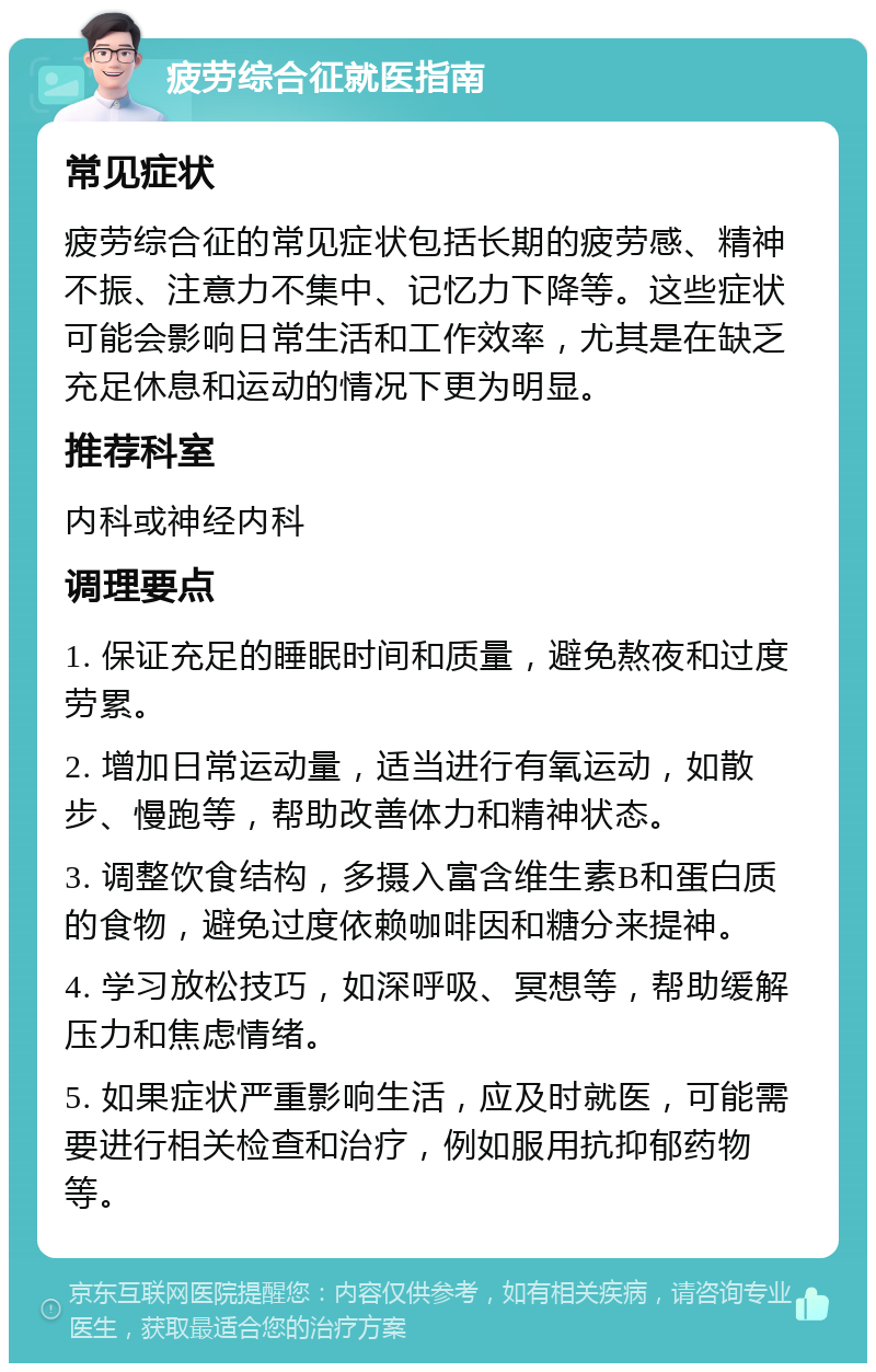 疲劳综合征就医指南 常见症状 疲劳综合征的常见症状包括长期的疲劳感、精神不振、注意力不集中、记忆力下降等。这些症状可能会影响日常生活和工作效率，尤其是在缺乏充足休息和运动的情况下更为明显。 推荐科室 内科或神经内科 调理要点 1. 保证充足的睡眠时间和质量，避免熬夜和过度劳累。 2. 增加日常运动量，适当进行有氧运动，如散步、慢跑等，帮助改善体力和精神状态。 3. 调整饮食结构，多摄入富含维生素B和蛋白质的食物，避免过度依赖咖啡因和糖分来提神。 4. 学习放松技巧，如深呼吸、冥想等，帮助缓解压力和焦虑情绪。 5. 如果症状严重影响生活，应及时就医，可能需要进行相关检查和治疗，例如服用抗抑郁药物等。