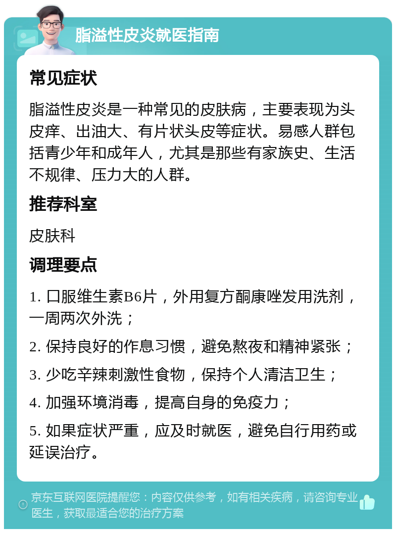 脂溢性皮炎就医指南 常见症状 脂溢性皮炎是一种常见的皮肤病，主要表现为头皮痒、出油大、有片状头皮等症状。易感人群包括青少年和成年人，尤其是那些有家族史、生活不规律、压力大的人群。 推荐科室 皮肤科 调理要点 1. 口服维生素B6片，外用复方酮康唑发用洗剂，一周两次外洗； 2. 保持良好的作息习惯，避免熬夜和精神紧张； 3. 少吃辛辣刺激性食物，保持个人清洁卫生； 4. 加强环境消毒，提高自身的免疫力； 5. 如果症状严重，应及时就医，避免自行用药或延误治疗。