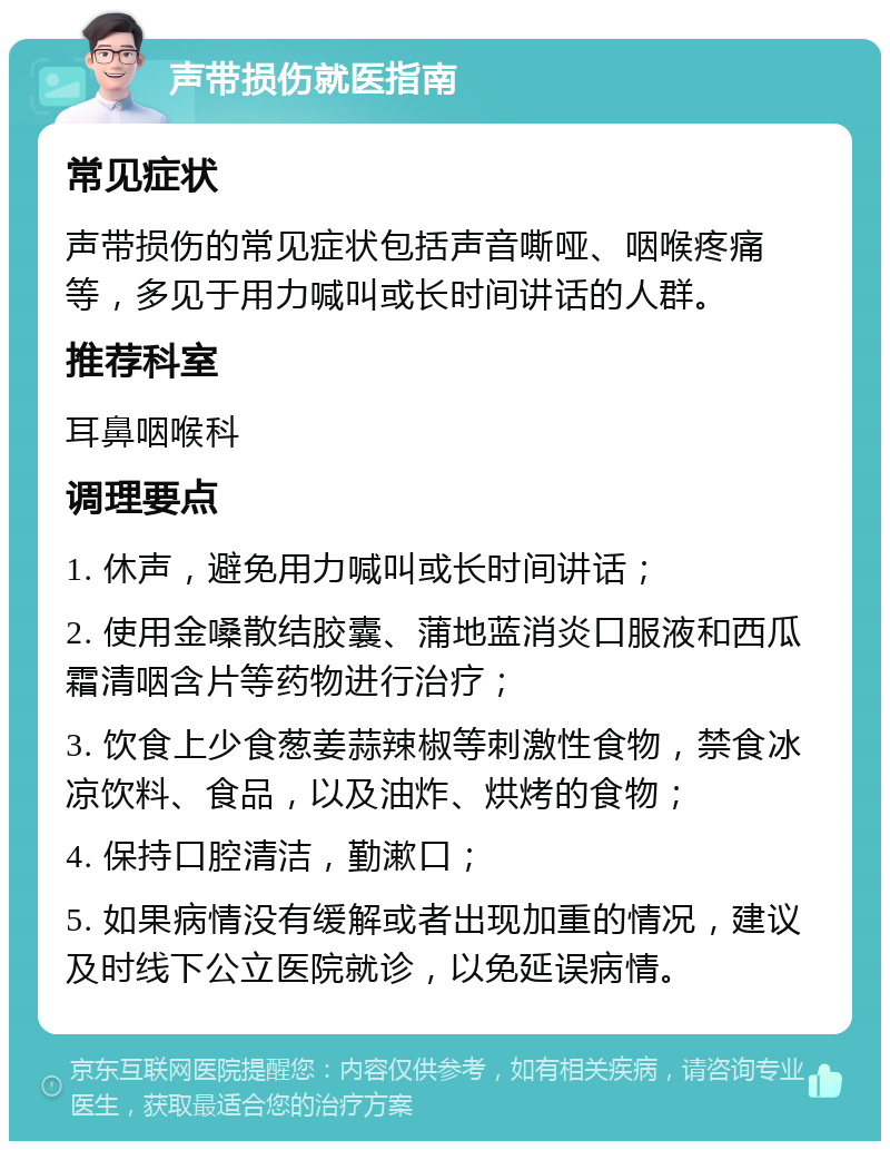 声带损伤就医指南 常见症状 声带损伤的常见症状包括声音嘶哑、咽喉疼痛等，多见于用力喊叫或长时间讲话的人群。 推荐科室 耳鼻咽喉科 调理要点 1. 休声，避免用力喊叫或长时间讲话； 2. 使用金嗓散结胶囊、蒲地蓝消炎口服液和西瓜霜清咽含片等药物进行治疗； 3. 饮食上少食葱姜蒜辣椒等刺激性食物，禁食冰凉饮料、食品，以及油炸、烘烤的食物； 4. 保持口腔清洁，勤漱口； 5. 如果病情没有缓解或者出现加重的情况，建议及时线下公立医院就诊，以免延误病情。