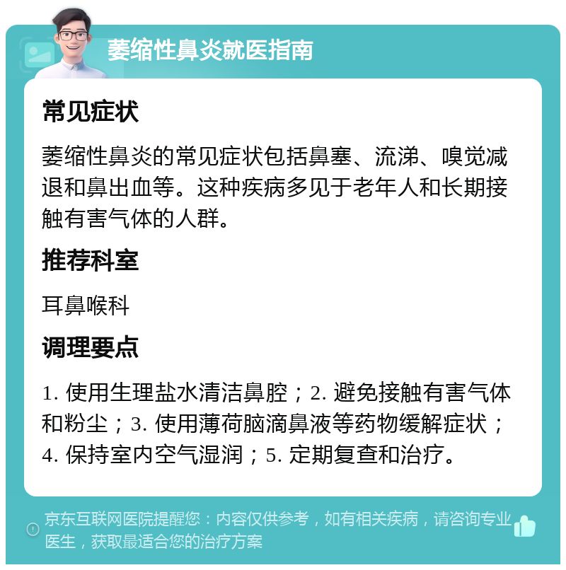 萎缩性鼻炎就医指南 常见症状 萎缩性鼻炎的常见症状包括鼻塞、流涕、嗅觉减退和鼻出血等。这种疾病多见于老年人和长期接触有害气体的人群。 推荐科室 耳鼻喉科 调理要点 1. 使用生理盐水清洁鼻腔；2. 避免接触有害气体和粉尘；3. 使用薄荷脑滴鼻液等药物缓解症状；4. 保持室内空气湿润；5. 定期复查和治疗。