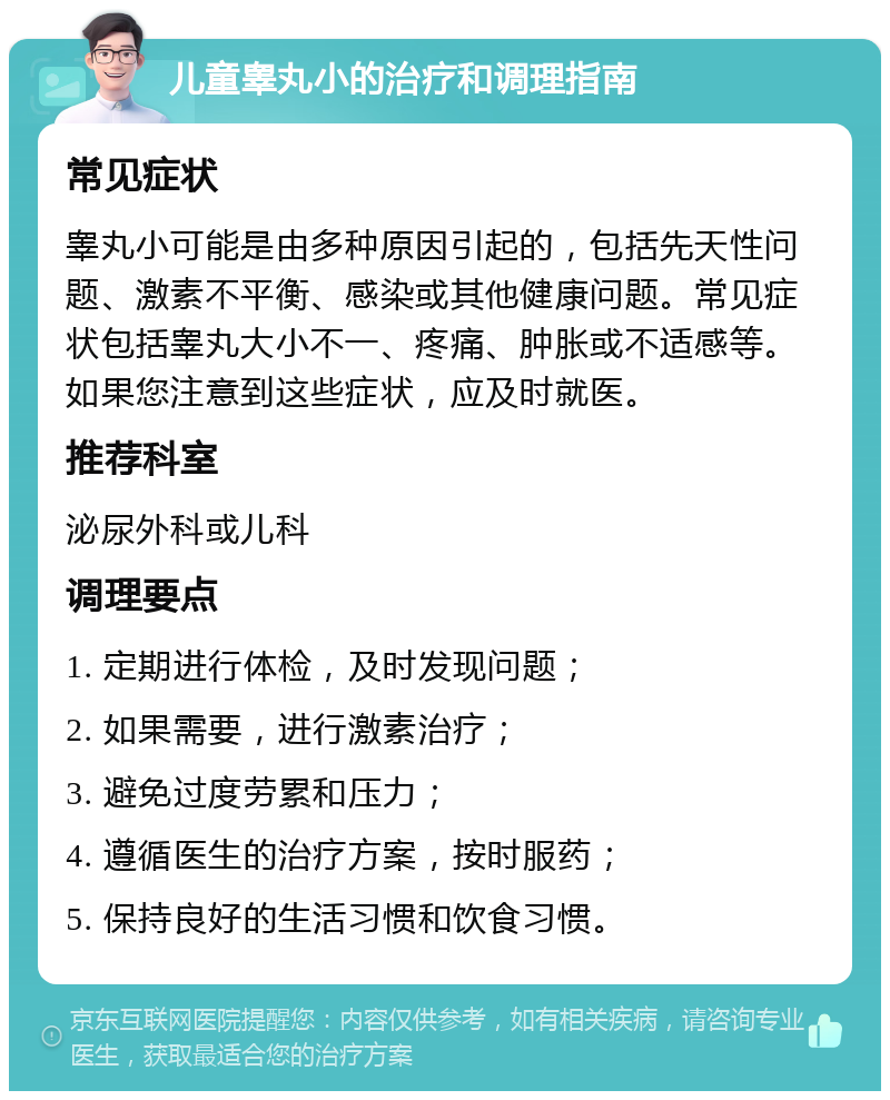 儿童睾丸小的治疗和调理指南 常见症状 睾丸小可能是由多种原因引起的，包括先天性问题、激素不平衡、感染或其他健康问题。常见症状包括睾丸大小不一、疼痛、肿胀或不适感等。如果您注意到这些症状，应及时就医。 推荐科室 泌尿外科或儿科 调理要点 1. 定期进行体检，及时发现问题； 2. 如果需要，进行激素治疗； 3. 避免过度劳累和压力； 4. 遵循医生的治疗方案，按时服药； 5. 保持良好的生活习惯和饮食习惯。