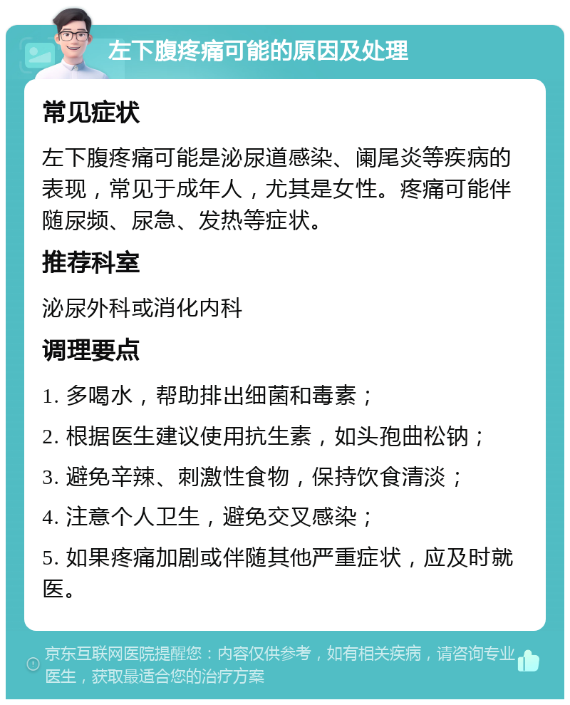 左下腹疼痛可能的原因及处理 常见症状 左下腹疼痛可能是泌尿道感染、阑尾炎等疾病的表现，常见于成年人，尤其是女性。疼痛可能伴随尿频、尿急、发热等症状。 推荐科室 泌尿外科或消化内科 调理要点 1. 多喝水，帮助排出细菌和毒素； 2. 根据医生建议使用抗生素，如头孢曲松钠； 3. 避免辛辣、刺激性食物，保持饮食清淡； 4. 注意个人卫生，避免交叉感染； 5. 如果疼痛加剧或伴随其他严重症状，应及时就医。