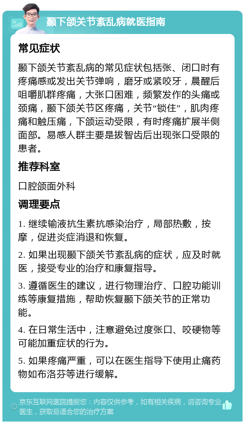 颞下颌关节紊乱病就医指南 常见症状 颞下颌关节紊乱病的常见症状包括张、闭口时有疼痛感或发出关节弹响，磨牙或紧咬牙，晨醒后咀嚼肌群疼痛，大张口困难，频繁发作的头痛或颈痛，颞下颌关节区疼痛，关节“锁住”，肌肉疼痛和触压痛，下颌运动受限，有时疼痛扩展半侧面部。易感人群主要是拔智齿后出现张口受限的患者。 推荐科室 口腔颌面外科 调理要点 1. 继续输液抗生素抗感染治疗，局部热敷，按摩，促进炎症消退和恢复。 2. 如果出现颞下颌关节紊乱病的症状，应及时就医，接受专业的治疗和康复指导。 3. 遵循医生的建议，进行物理治疗、口腔功能训练等康复措施，帮助恢复颞下颌关节的正常功能。 4. 在日常生活中，注意避免过度张口、咬硬物等可能加重症状的行为。 5. 如果疼痛严重，可以在医生指导下使用止痛药物如布洛芬等进行缓解。