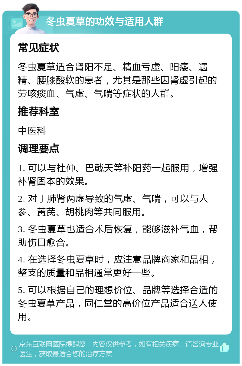 冬虫夏草的功效与适用人群 常见症状 冬虫夏草适合肾阳不足、精血亏虚、阳痿、遗精、腰膝酸软的患者，尤其是那些因肾虚引起的劳咳痰血、气虚、气喘等症状的人群。 推荐科室 中医科 调理要点 1. 可以与杜仲、巴戟天等补阳药一起服用，增强补肾固本的效果。 2. 对于肺肾两虚导致的气虚、气喘，可以与人参、黄芪、胡桃肉等共同服用。 3. 冬虫夏草也适合术后恢复，能够滋补气血，帮助伤口愈合。 4. 在选择冬虫夏草时，应注意品牌商家和品相，整支的质量和品相通常更好一些。 5. 可以根据自己的理想价位、品牌等选择合适的冬虫夏草产品，同仁堂的高价位产品适合送人使用。