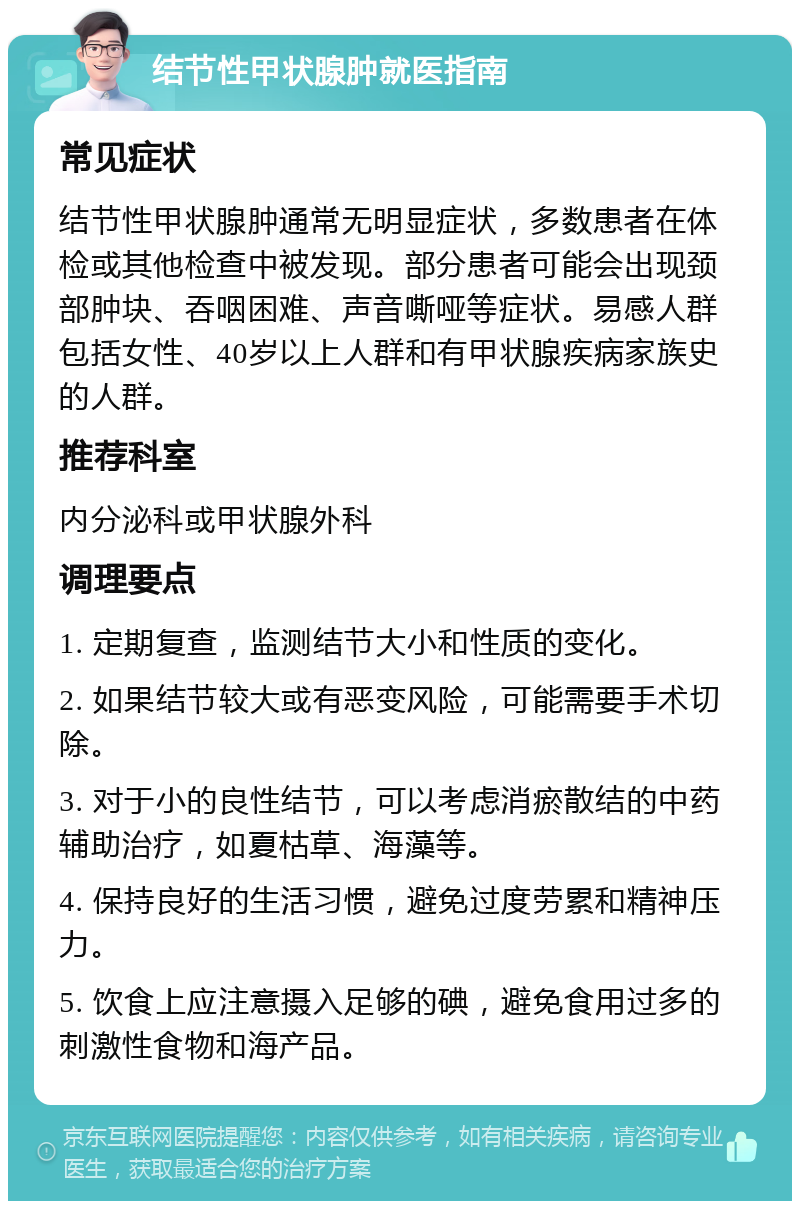 结节性甲状腺肿就医指南 常见症状 结节性甲状腺肿通常无明显症状，多数患者在体检或其他检查中被发现。部分患者可能会出现颈部肿块、吞咽困难、声音嘶哑等症状。易感人群包括女性、40岁以上人群和有甲状腺疾病家族史的人群。 推荐科室 内分泌科或甲状腺外科 调理要点 1. 定期复查，监测结节大小和性质的变化。 2. 如果结节较大或有恶变风险，可能需要手术切除。 3. 对于小的良性结节，可以考虑消瘀散结的中药辅助治疗，如夏枯草、海藻等。 4. 保持良好的生活习惯，避免过度劳累和精神压力。 5. 饮食上应注意摄入足够的碘，避免食用过多的刺激性食物和海产品。