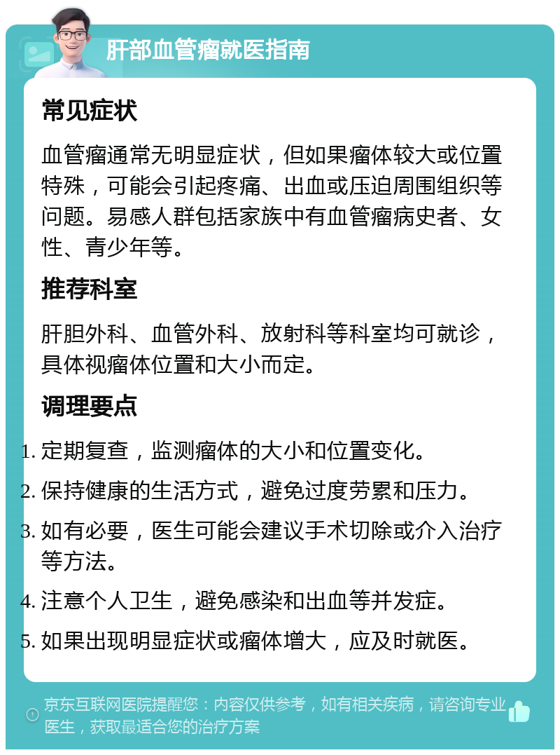 肝部血管瘤就医指南 常见症状 血管瘤通常无明显症状，但如果瘤体较大或位置特殊，可能会引起疼痛、出血或压迫周围组织等问题。易感人群包括家族中有血管瘤病史者、女性、青少年等。 推荐科室 肝胆外科、血管外科、放射科等科室均可就诊，具体视瘤体位置和大小而定。 调理要点 定期复查，监测瘤体的大小和位置变化。 保持健康的生活方式，避免过度劳累和压力。 如有必要，医生可能会建议手术切除或介入治疗等方法。 注意个人卫生，避免感染和出血等并发症。 如果出现明显症状或瘤体增大，应及时就医。