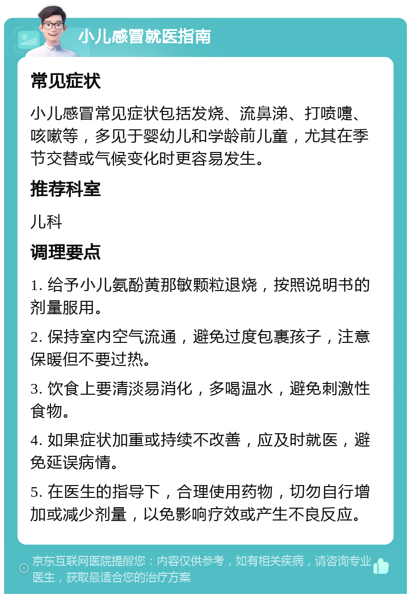 小儿感冒就医指南 常见症状 小儿感冒常见症状包括发烧、流鼻涕、打喷嚏、咳嗽等，多见于婴幼儿和学龄前儿童，尤其在季节交替或气候变化时更容易发生。 推荐科室 儿科 调理要点 1. 给予小儿氨酚黄那敏颗粒退烧，按照说明书的剂量服用。 2. 保持室内空气流通，避免过度包裹孩子，注意保暖但不要过热。 3. 饮食上要清淡易消化，多喝温水，避免刺激性食物。 4. 如果症状加重或持续不改善，应及时就医，避免延误病情。 5. 在医生的指导下，合理使用药物，切勿自行增加或减少剂量，以免影响疗效或产生不良反应。